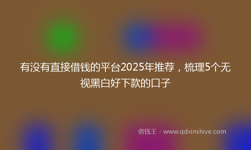有没有直接借钱的平台2025年推荐，梳理5个无视黑白好下款的口子