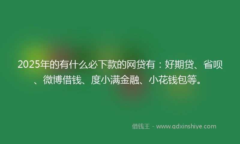 2025年的有什么必下款的网贷有：好期贷、省呗、微博借钱、度小满金融、小花钱包等。