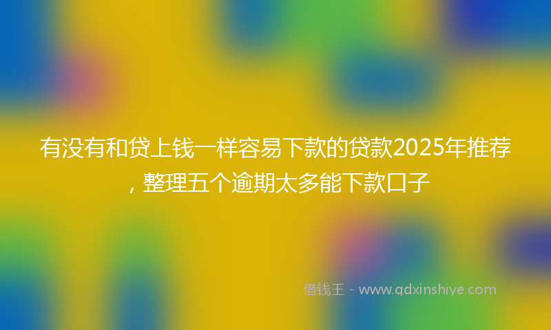 有没有和贷上钱一样容易下款的贷款2025年推荐，整理五个逾期太多能下款口子