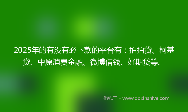 2025年的有没有必下款的平台有：拍拍贷、柯基贷、中原消费金融、微博借钱、好期贷等。