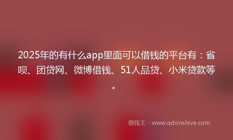 2025年的有什么app里面可以借钱的平台有：省呗、团贷网、微博借钱、51人品贷、小米贷款等。