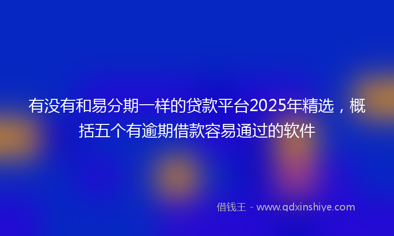 有没有和易分期一样的贷款平台2025年精选，概括五个有逾期借款容易通过的软件