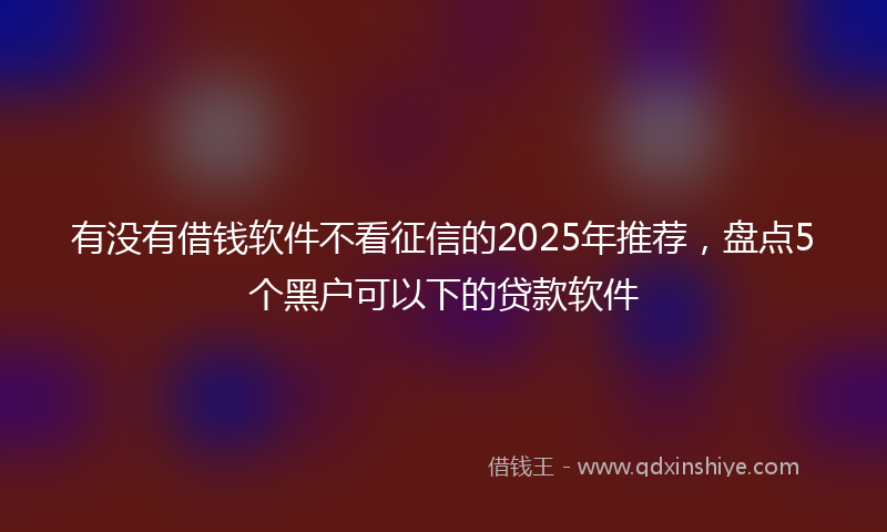 有没有借钱软件不看征信的2025年推荐，盘点5个黑户可以下的贷款软件