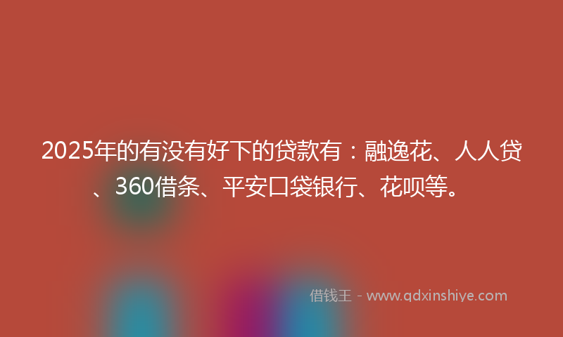 2025年的有没有好下的贷款有：融逸花、人人贷、360借条、平安口袋银行、花呗等。