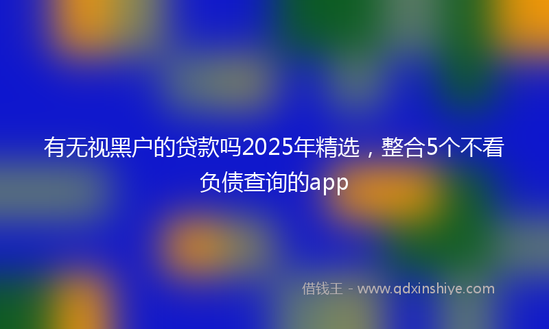 有无视黑户的贷款吗2025年精选，整合5个不看负债查询的app