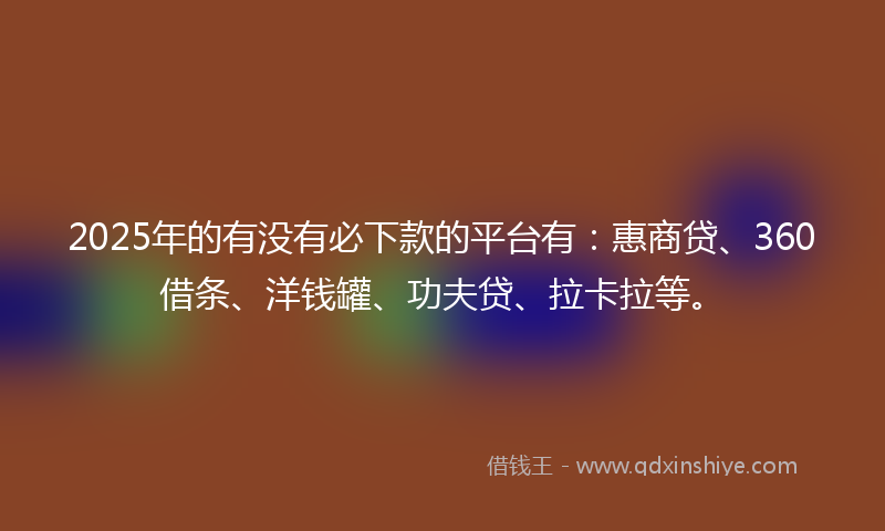 2025年的有没有必下款的平台有：惠商贷、360借条、洋钱罐、功夫贷、拉卡拉等。