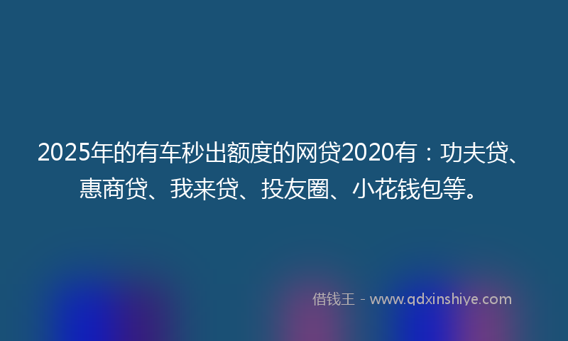 2025年的有车秒出额度的网贷2020有：功夫贷、惠商贷、我来贷、投友圈、小花钱包等。