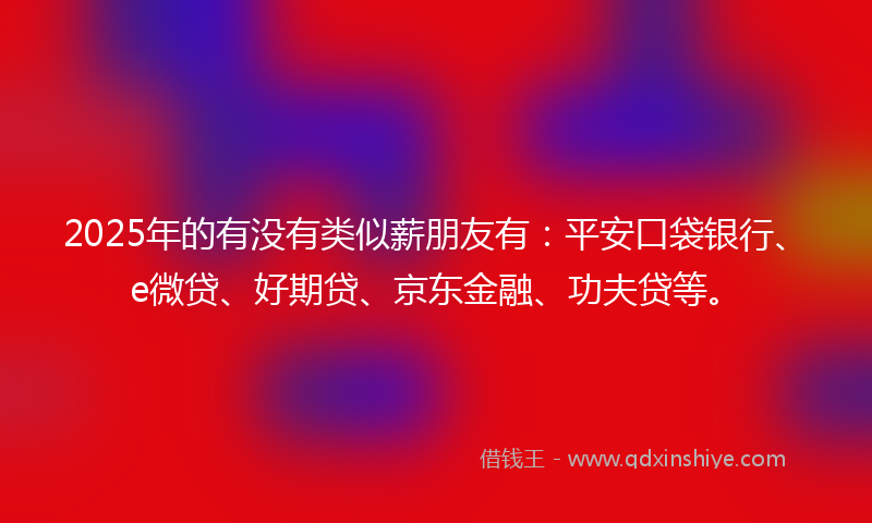 2025年的有没有类似薪朋友有：平安口袋银行、e微贷、好期贷、京东金融、功夫贷等。
