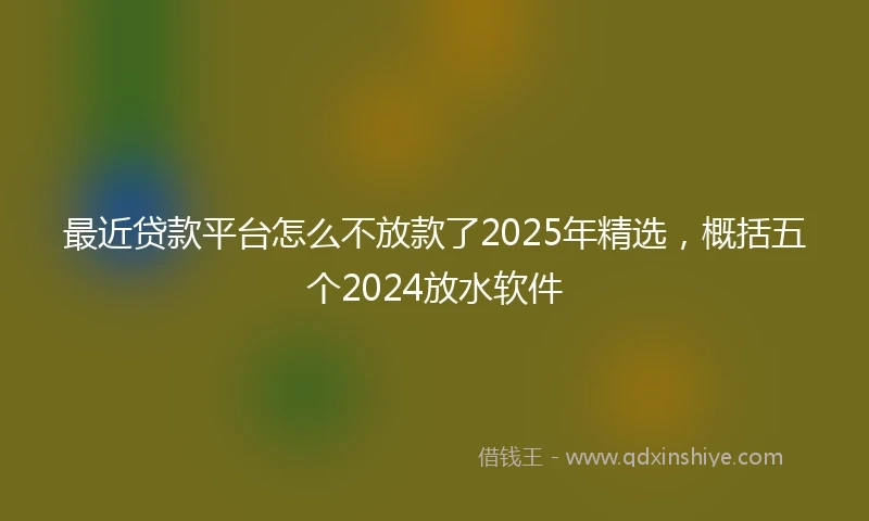 最近贷款平台怎么不放款了2025年精选，概括五个2024放水软件