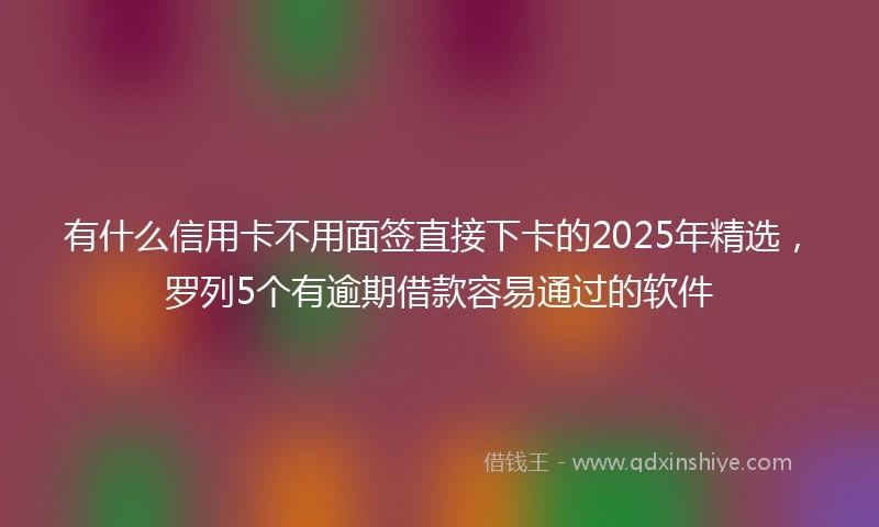 有什么信用卡不用面签直接下卡的2025年精选，罗列5个有逾期借款容易通过的软件