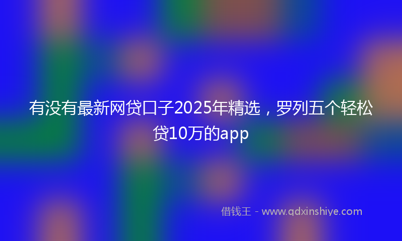 有没有最新网贷口子2025年精选，罗列五个轻松贷10万的app