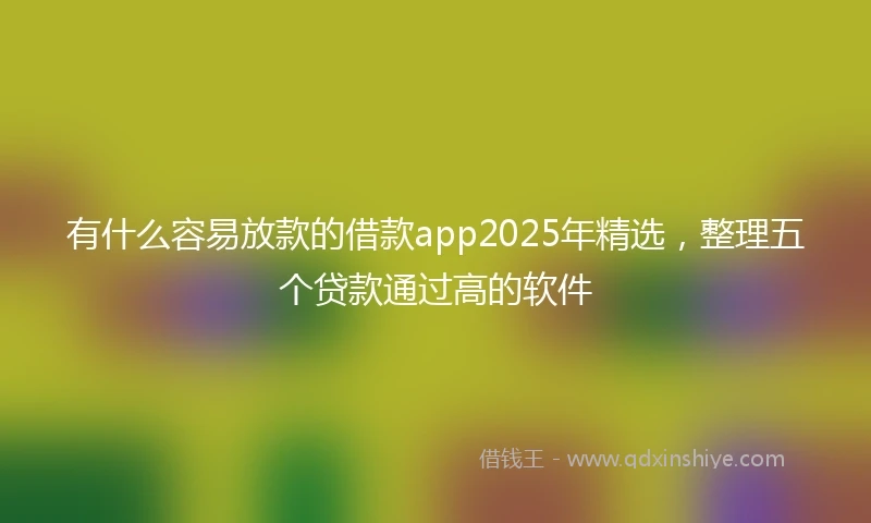 有什么容易放款的借款app2025年精选，整理五个贷款通过高的软件
