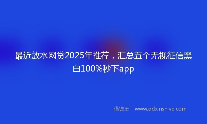 最近放水网贷2025年推荐,汇总五个无视征信黑白100%秒下app