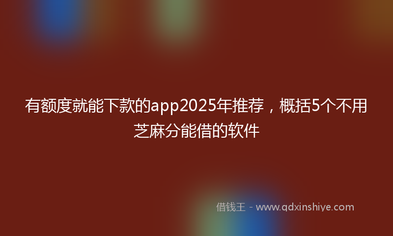 有额度就能下款的app2025年推荐，概括5个不用芝麻分能借的软件