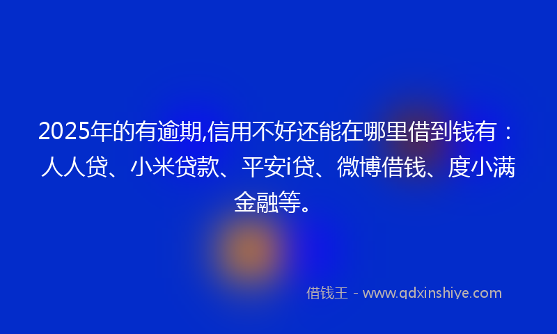 2025年的有逾期,信用不好还能在哪里借到钱有：人人贷、小米贷款、平安i贷、微博借钱、度小满金融等。