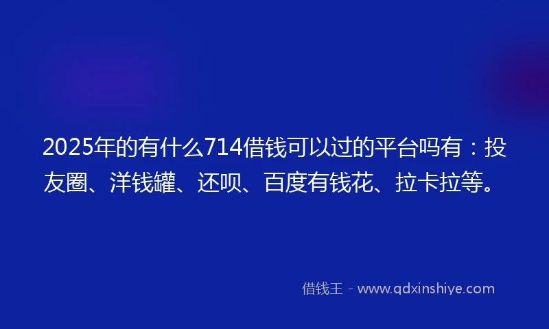 2025年的有什么714借钱可以过的平台吗有：投友圈、洋钱罐、还呗、百度有钱花、拉卡拉等。