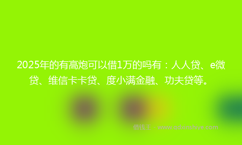 2025年的有高炮可以借1万的吗有：人人贷、e微贷、维信卡卡贷、度小满金融、功夫贷等。