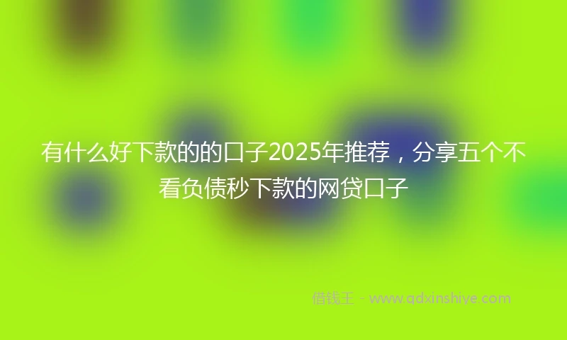 有什么好下款的的口子2025年推荐，分享五个不看负债秒下款的网贷口子