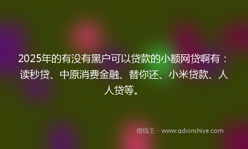 2025年的有没有黑户可以贷款的小额网贷啊有：读秒贷、中原消费金融、替你还、小米贷款、人人贷等。