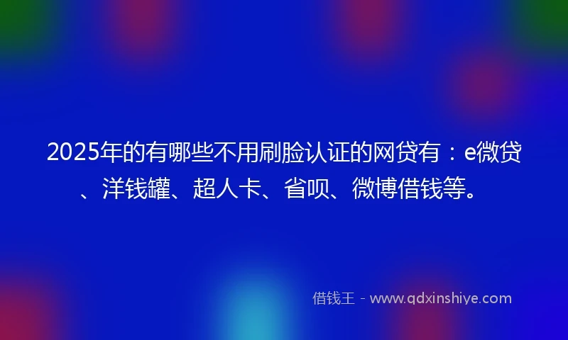 2025年的有哪些不用刷脸认证的网贷有:e微贷、洋钱罐、超人卡、省呗、微博借钱等。