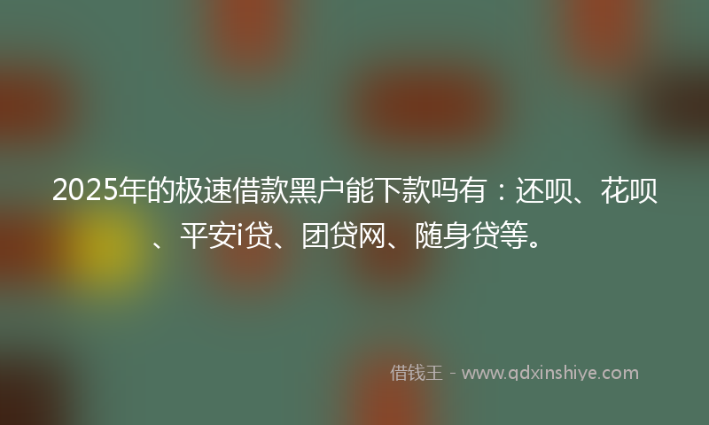 2025年的极速借款黑户能下款吗有：还呗、花呗、平安i贷、团贷网、随身贷等。