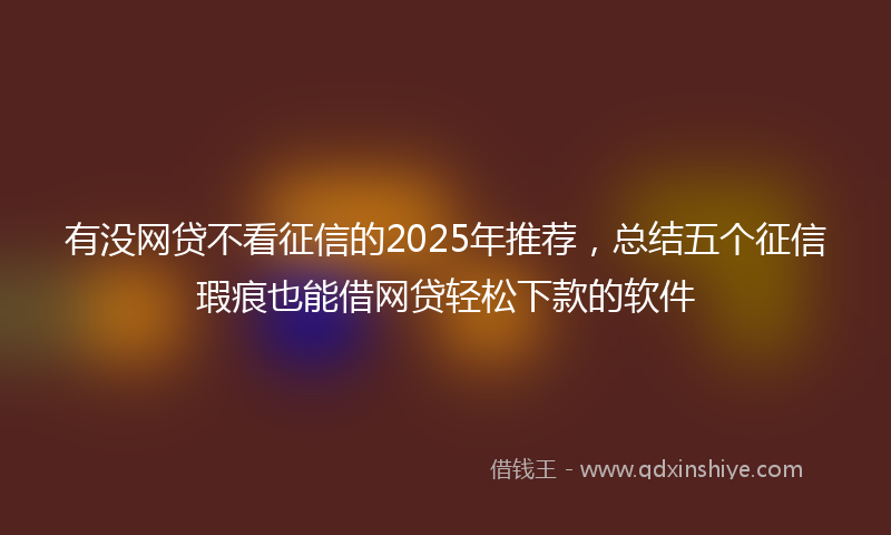 有没网贷不看征信的2025年推荐，总结五个征信瑕疵也能借网贷轻松下款的软件