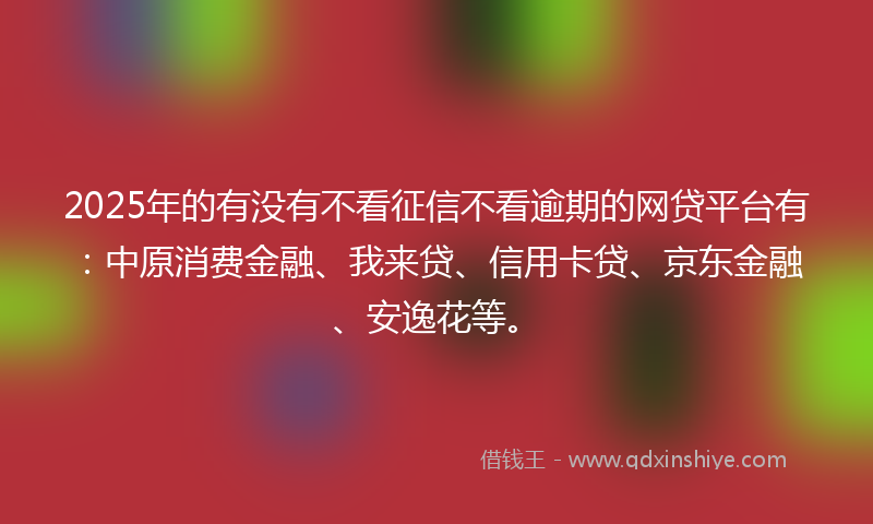 2025年的有没有不看征信不看逾期的网贷平台有：中原消费金融、我来贷、信用卡贷、京东金融、安逸花等。