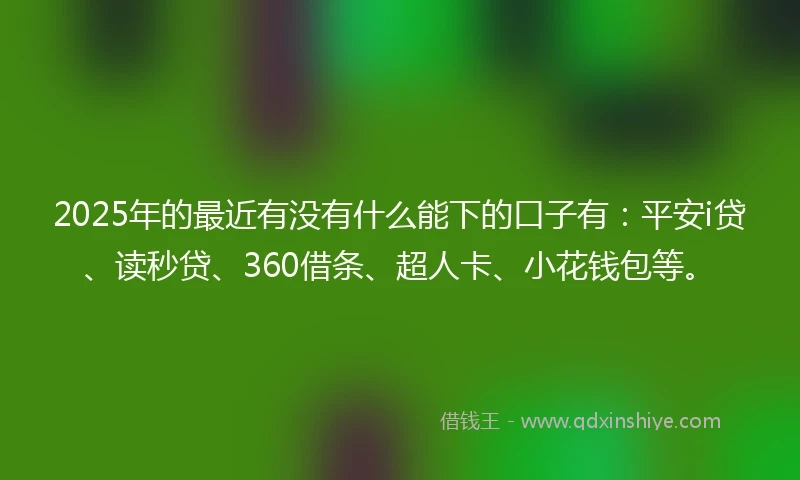 2025年的最近有没有什么能下的口子有：平安i贷、读秒贷、360借条、超人卡、小花钱包等。