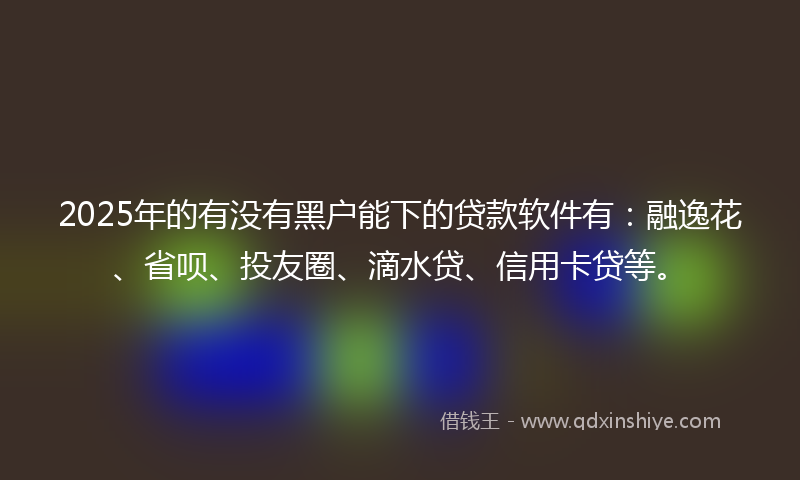 2025年的有没有黑户能下的贷款软件有：融逸花、省呗、投友圈、滴水贷、信用卡贷等。