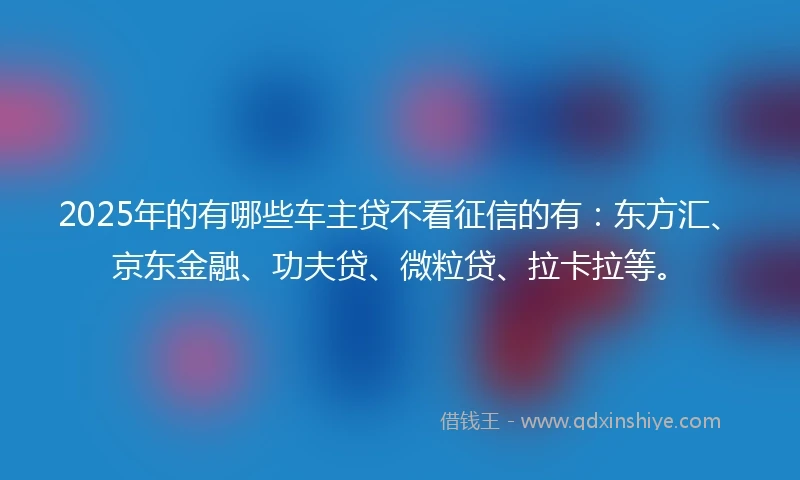 2025年的有哪些车主贷不看征信的有：东方汇、京东金融、功夫贷、微粒贷、拉卡拉等。