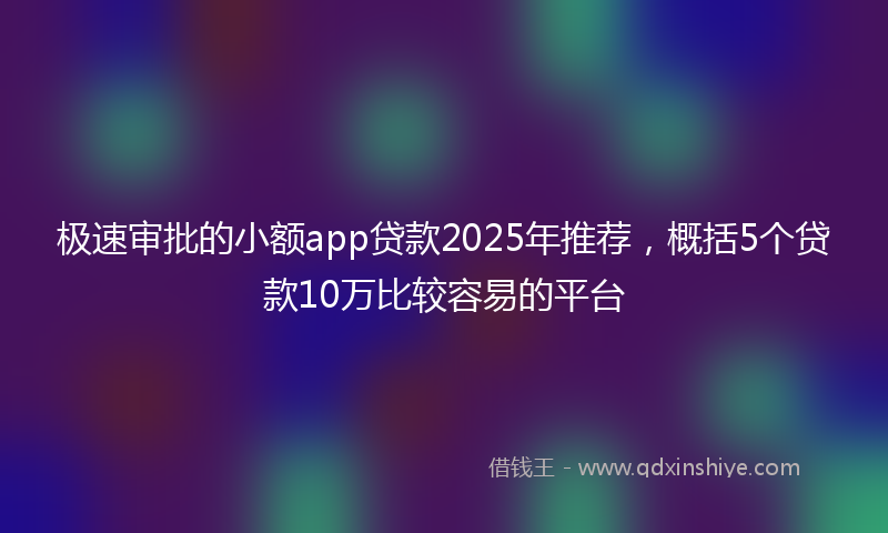 极速审批的小额app贷款2025年推荐，概括5个贷款10万比较容易的平台
