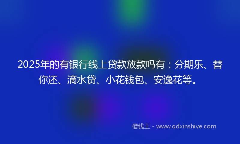 2025年的有银行线上贷款放款吗有：分期乐、替你还、滴水贷、小花钱包、安逸花等。