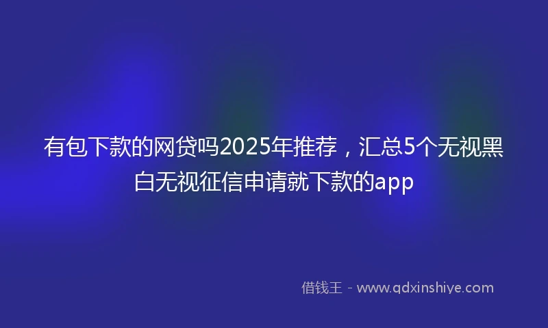有包下款的网贷吗2025年推荐，汇总5个无视黑白无视征信申请就下款的app