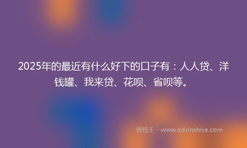 2025年的最近有什么好下的口子有：人人贷、洋钱罐、我来贷、花呗、省呗等。