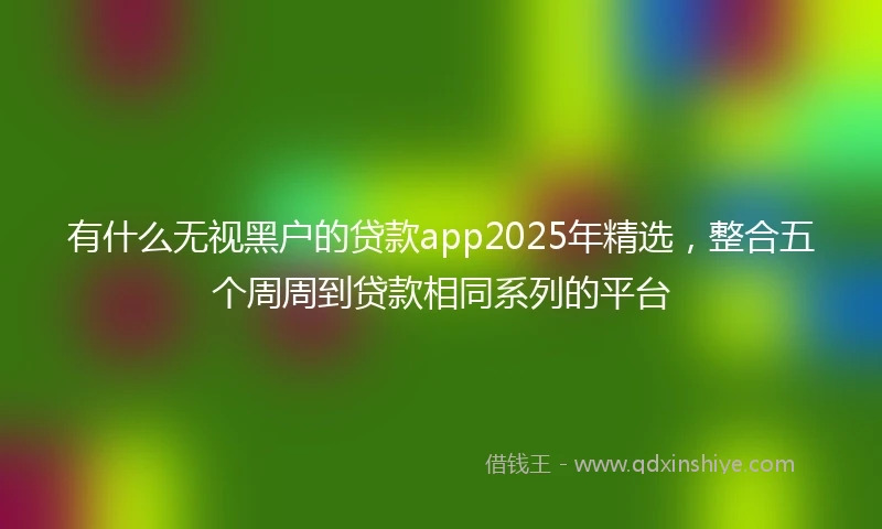 有什么无视黑户的贷款app2025年精选，整合五个周周到贷款相同系列的平台