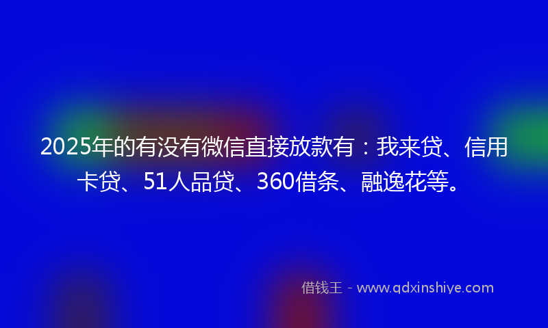2025年的有没有微信直接放款有:我来贷、信用卡贷、51人品贷、360借条、融逸花等。