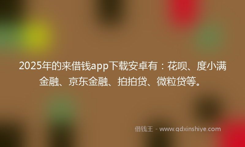 2025年的来借钱app下载安卓有：花呗、度小满金融、京东金融、拍拍贷、微粒贷等。