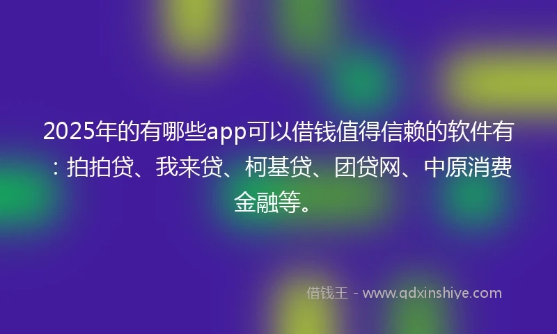2025年的有哪些app可以借钱值得信赖的软件有：拍拍贷、我来贷、柯基贷、团贷网、中原消费金融等。