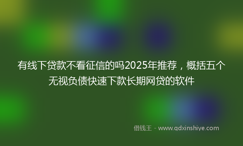有线下贷款不看征信的吗2025年推荐，概括五个无视负债快速下款长期网贷的软件