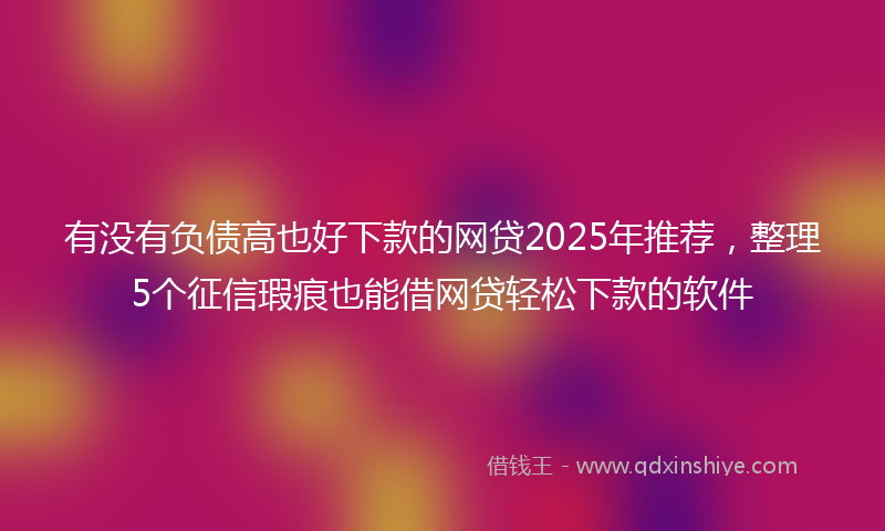 有没有负债高也好下款的网贷2025年推荐，整理5个征信瑕疵也能借网贷轻松下款的软件