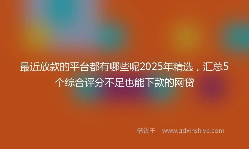 最近放款的平台都有哪些呢2025年精选，汇总5个综合评分不足也能下款的网贷