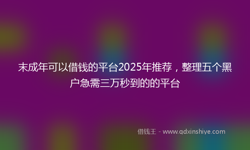 末成年可以借钱的平台2025年推荐，整理五个黑户急需三万秒到的的平台
