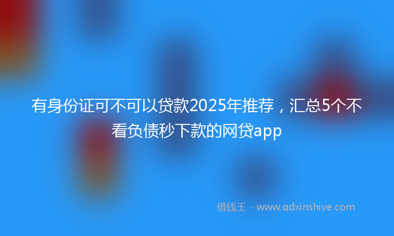 有身份证可不可以贷款2025年推荐，汇总5个不看负债秒下款的网贷app