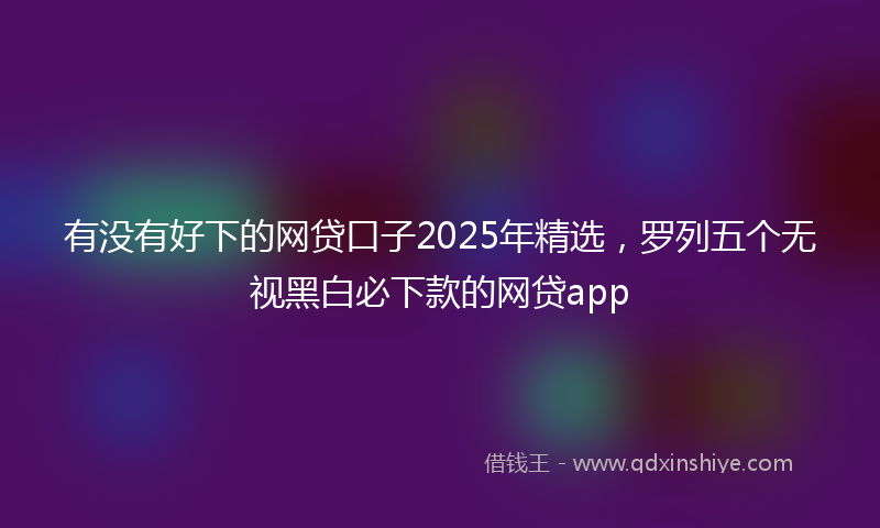 有没有好下的网贷口子2025年精选，罗列五个无视黑白必下款的网贷app
