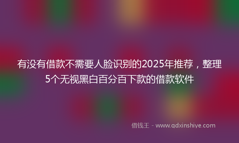 有没有借款不需要人脸识别的2025年推荐，整理5个无视黑白百分百下款的借款软件