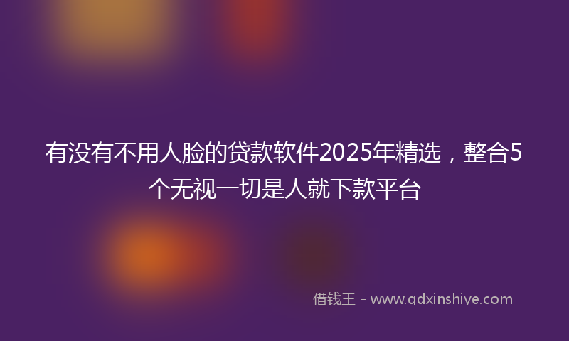 有没有不用人脸的贷款软件2025年精选，整合5个无视一切是人就下款平台