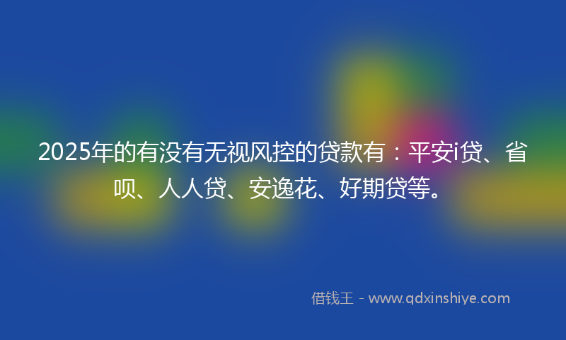 2025年的有没有无视风控的贷款有：平安i贷、省呗、人人贷、安逸花、好期贷等。