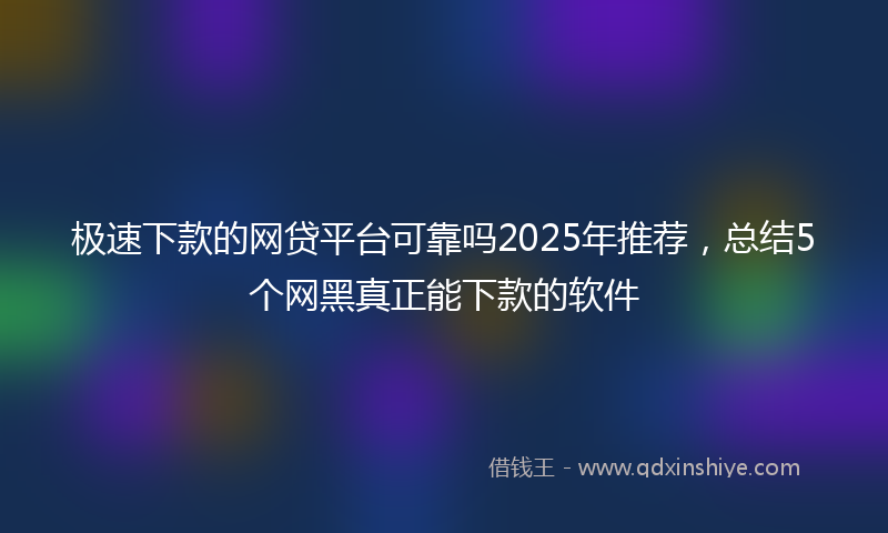 极速下款的网贷平台可靠吗2025年推荐，总结5个网黑真正能下款的软件