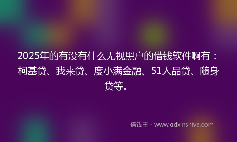 2025年的有没有什么无视黑户的借钱软件啊有：柯基贷、我来贷、度小满金融、51人品贷、随身贷等。