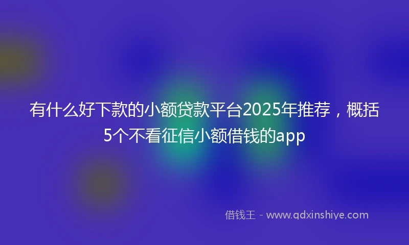 有什么好下款的小额贷款平台2025年推荐，概括5个不看征信小额借钱的app